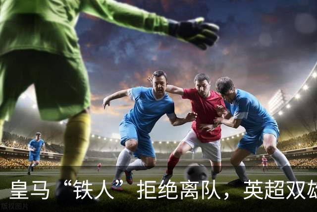 皇马“铁人”拒绝离队，英超双雄嚷嚷着想重聚